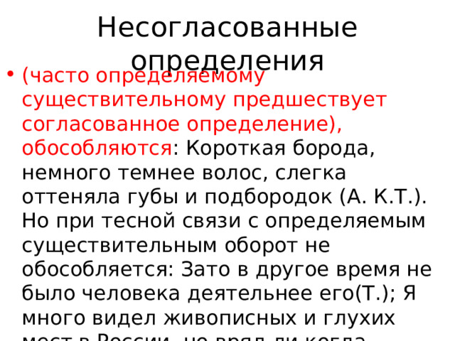 Несогласованные определения (часто определяемому существительному предшествует согласованное определение), обособляются : Короткая борода, немного темнее волос, слегка оттеняла губы и подбородок (А. К.Т.). Но при тесной связи с определяемым существительным оборот не обособляется: Зато в другое время не было человека деятельнее его(Т.); Я много видел живописных и глухих мест в России, но вряд ли когда-нибудь увижу реку более девственную и таинственную, чем Пра (Пауст.) . 