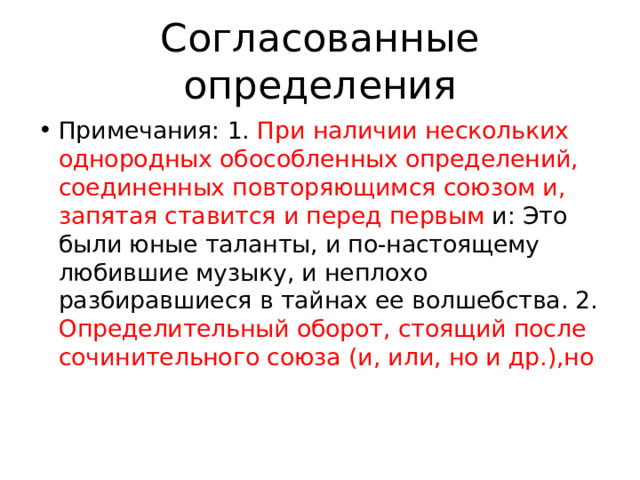 Согласованные определения Примечания: 1. При наличии нескольких однородных обособленных определений, соединенных повторяющимся союзом и, запятая ставится и перед первым и: Это были юные таланты, и по-настоящему любившие музыку, и неплохо разбиравшиеся в тайнах ее волшебства. 2. Определительный оборот, стоящий после сочинительного союза (и, или, но и др.),но 