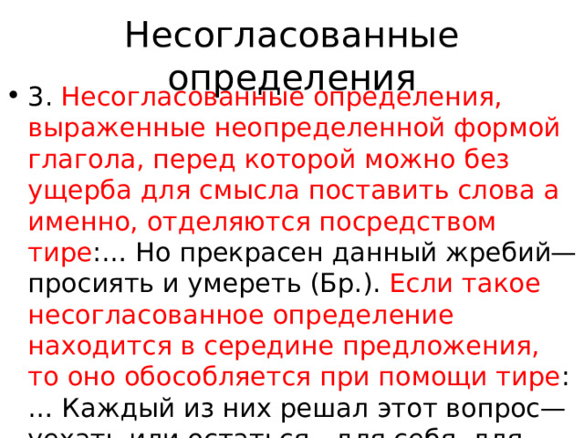 Несогласованные определения 3. Несогласованные определения, выраженные неопределенной формой глагола, перед которой можно без ущерба для смысла поставить слова а именно, отделяются посредством тире :… Но прекрасен данный жребий—просиять и умереть (Бр.). Если такое несогласованное определение находится в середине предложения, то оно обособляется при помощи тире :… Каждый из них решал этот вопрос—уехать или остаться—для себя, для своих близких (Кетл.). Если по условиям контекста после определения должна стоять 