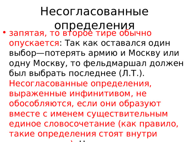 Несогласованные определения запятая, то второе тире обычно опускается : Так как оставался один выбор—потерять армию и Москву или одну Москву, то фельдмаршал должен был выбрать последнее (Л.Т.). Несогласованные определения, выраженные инфинитивом, не обособляются, если они образуют вместе с именем существительным единое словосочетание (как правило, такие определения стоят внутри предложения): На предложение вырвать больной зуб генерал ответил отказом. (А. Чехов) 