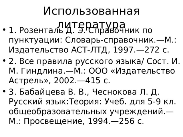 Использованная литература 1. Розенталь Д. Э. Справочник по пунктуации: Словарь-справочник.—М.: Издательство АСТ-ЛТД, 1997.—272 с. 2. Все правила русского языка/ Сост. И. М. Гиндлина.—М.: ООО «Издательство Астрель», 2002.—415 с. 3. Бабайцева В. В., Чеснокова Л. Д. Русский язык:Теория: Учеб. для 5-9 кл. общеобразовательных учреждений.—М.: Просвещение, 1994.—256 с. 