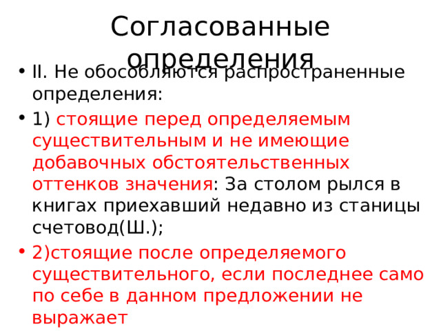 Согласованные определения II. Не обособляются распространенные определения: 1) стоящие перед определяемым существительным и не имеющие добавочных обстоятельственных оттенков значения : За столом рылся в книгах приехавший недавно из станицы счетовод(Ш.); 2)стоящие после определяемого существительного, если последнее само по себе в данном предложении не выражает 