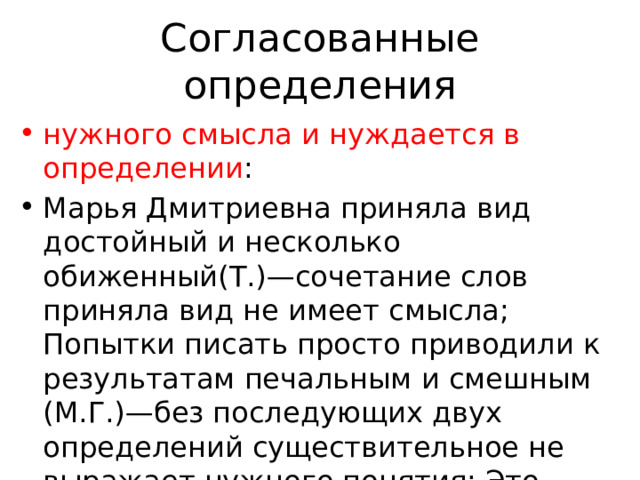 Согласованные определения нужного смысла и нуждается в определении : Марья Дмитриевна приняла вид достойный и несколько обиженный(Т.)—сочетание слов приняла вид не имеет смысла; Попытки писать просто приводили к результатам печальным и смешным (М.Г.)—без последующих двух определений существительное не выражает нужного понятия; Это была улыбка необыкновенно добрая, широкая и мягкая(Ч.); 