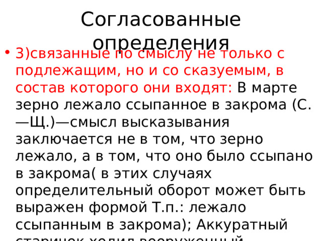 Согласованные определения 3)связанные по смыслу не только с подлежащим, но и со сказуемым, в состав которого они входят: В марте зерно лежало ссыпанное в закрома (С.—Щ.)—смысл высказывания заключается не в том, что зерно лежало, а в том, что оно было ссыпано в закрома( в этих случаях определительный оборот может быть выражен формой Т.п.: лежало ссыпанным в закрома); Аккуратный старичок ходил вооруженный дождевым зонтиком (М.Г.); Вечером Екатерина Дмитриевна 