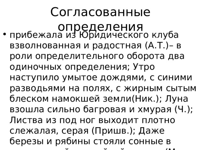 Согласованные определения прибежала из Юридического клуба взволнованная и радостная (А.Т.)– в роли определительного оборота два одиночных определения; Утро наступило умытое дождями, с синими разводьями на полях, с жирным сытым блеском намокшей земли(Ник.); Луна взошла сильно багровая и хмурая (Ч.); Листва из под ног выходит плотно слежалая, серая (Пришв.); Даже березы и рябины стояли сонные в окружавшей их знойной истоме (М.—С.); Море у его ног лежало безмолвное и белое от облачного неба 