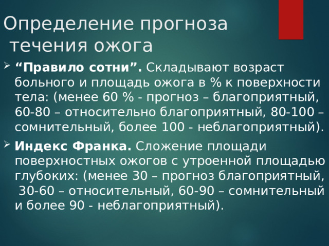 Определение прогноза  течения ожога “ Правило сотни”. Складывают возраст больного и площадь ожога в % к поверхности тела: (менее 60 % - прогноз – благоприятный, 60-80 – относительно благоприятный, 80-100 – сомнительный, более 100 - неблагоприятный). Индекс Франка. Сложение площади поверхностных ожогов с утроенной площадью глубоких: (менее 30 – прогноз благоприятный, 30-60 – относительный, 60-90 – сомнительный и более 90 - неблагоприятный). 