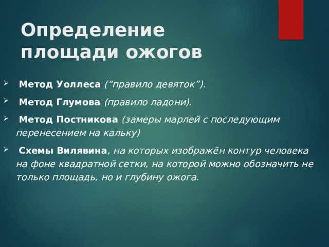 Определение площади ожогов  Метод Уоллеса (“правило девяток”).  Метод Глумова (правило ладони).  Метод Постникова (замеры марлей с последующим перенесением на кальку)  Схемы Вилявина , на которых изображён контур человека на фоне квадратной сетки, на которой можно обозначить не только площадь, но и глубину ожога.  