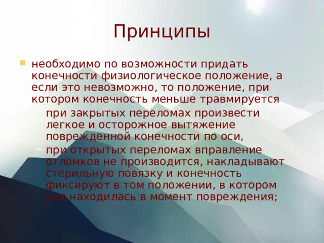 Принципы необходимо по возможности придать конечности физиологическое положение, а если это невозможно, то положение, при котором конечность меньше травмируется при закрытых переломах произвести легкое и осторожное вытяжение поврежденной конечности по оси, при открытых переломах вправление отломков не производится, накладывают стерильную повязку и конечность фиксируют в том положении, в котором она находилась в момент повреждения; при закрытых переломах произвести легкое и осторожное вытяжение поврежденной конечности по оси, при открытых переломах вправление отломков не производится, накладывают стерильную повязку и конечность фиксируют в том положении, в котором она находилась в момент повреждения; 