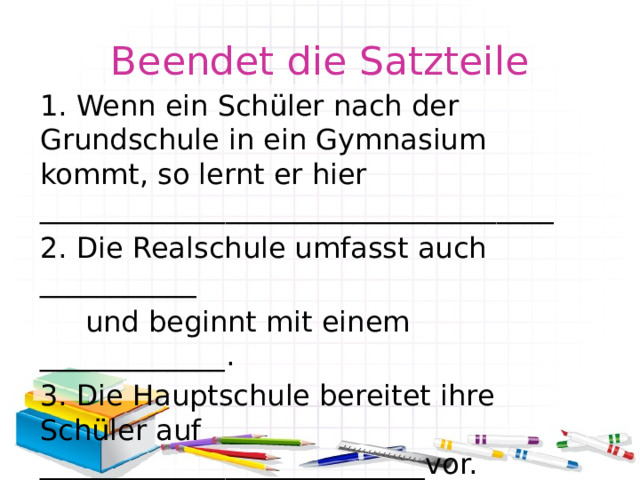 Beendet die Satzteile 1. Wenn ein Schüler nach der Grundschule in ein Gymnasium kommt, so lernt er hier ____________________________________ 2. Die Realschule umfasst auch ___________  und beginnt mit einem _____________. 3. Die Hauptschule bereitet ihre Schüler auf ___________________________vor. 