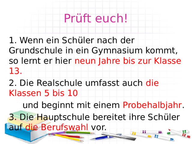 Prüft euch! 1. Wenn ein Schüler nach der Grundschule in ein Gymnasium kommt, so lernt er hier neun Jahre bis zur Klasse 13. 2. Die Realschule umfasst auch die Klassen 5 bis 10  und beginnt mit einem Probehalbjahr . 3. Die Hauptschule bereitet ihre Schüler auf die Berufswahl vor. 