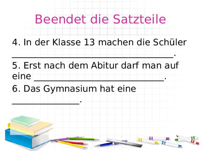Beendet die Satzteile 4. In der Klasse 13 machen die Schüler ____________________________________. 5. Erst nach dem Abitur darf man auf eine _____________________________. 6. Das Gymnasium hat eine _______________. 