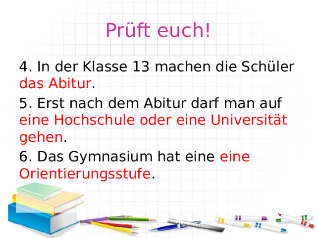 Prüft euch! 4. In der Klasse 13 machen die Schüler das Abitur . 5. Erst nach dem Abitur darf man auf eine Hochschule oder eine Universität gehen . 6. Das Gymnasium hat eine eine Orientierungsstufe . 