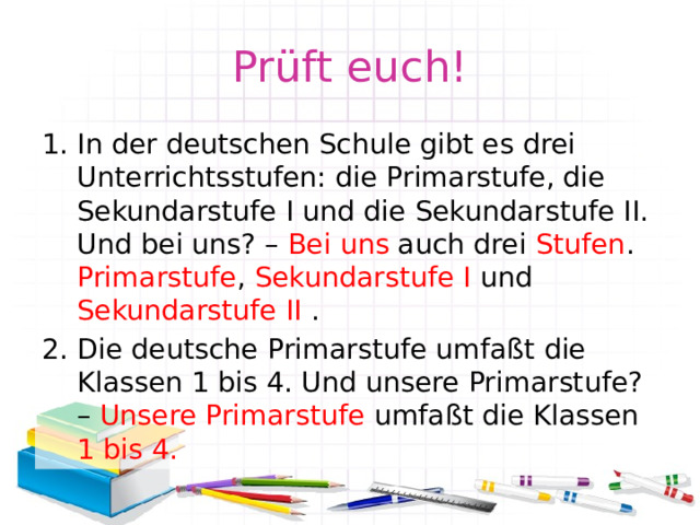Prüft euch! In der deutschen Schule gibt es drei Unterrichtsstufen: die Primarstufe, die Sekundarstufe I und die Sekundarstufe II. Und bei uns? – Bei uns auch drei Stufen . Primarstufe , Sekundarstufe I und Sekundarstufe II . Die deutsche Primarstufe umfaßt die Klassen 1 bis 4. Und unsere Primarstufe? – Unsere Primarstufe umfaßt die Klassen 1 bis 4. 