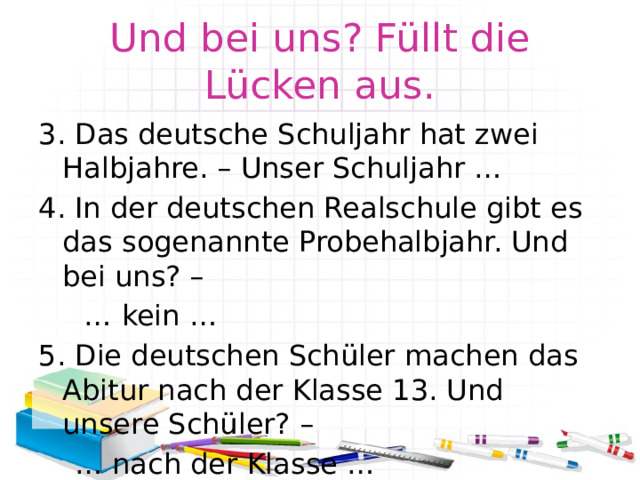 Und bei uns? Füllt die Lücken aus. 3. Das deutsche Schuljahr hat zwei Halbjahre. – Unser Schuljahr … 4. In der deutschen Realschule gibt es das sogenannte Probehalbjahr. Und bei uns? – … kein … 5. Die deutschen Schüler machen das Abitur nach der Klasse 13. Und unsere Schüler? – … nach der Klasse … 