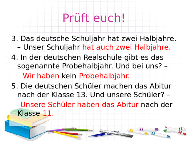 Prüft euch! 3. Das deutsche Schuljahr hat zwei Halbjahre. – Unser Schuljahr hat auch zwei Halbjahre. 4. In der deutschen Realschule gibt es das sogenannte Probehalbjahr. Und bei uns? –  Wir haben kein Probehalbjahr. 5. Die deutschen Schüler machen das Abitur nach der Klasse 13. Und unsere Schüler? –  Unsere Schüler haben das Abitur nach der Klasse 11. 