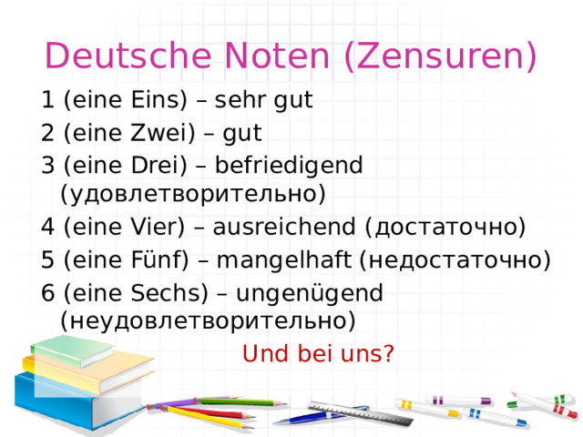 Deutsche Noten (Zensuren) 1 (eine Eins) – sehr gut 2 (eine Zwei) – gut 3 (eine Drei) – befriedigend (удовлетворительно) 4 (eine Vier) – ausreichend (достаточно) 5 (eine Fünf) – mangelhaft (недостаточно) 6 (eine Sechs) – ungenügend (неудовлетворительно)  Und bei uns? 