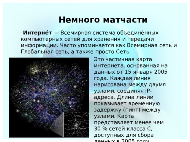  Немного матчасти  Интерне́т  — Всемирная система объединённых компьютерных сетей для хранения и передачи информации. Часто упоминается как Всемирная  сеть и Глобальная  сеть, а также просто Сеть. Это частичная карта интернета, основанная на данных от 15 января 2005 года. Каждая линия нарисована между двумя узлами, соединяя IP-адреса. Длина линии показывает временную задержку (пинг) между узлами. Карта представляет менее чем 30 % сетей класса C, доступных для сбора данных в 2005 году . 