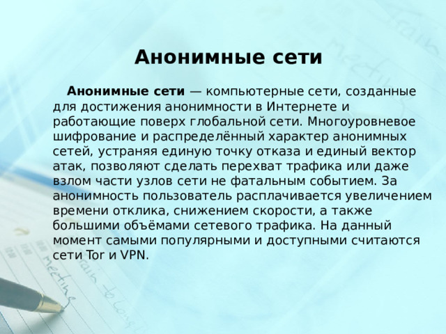  Анонимные сети  Анонимные сети  — компьютерные сети, созданные для достижения анонимности в Интернете и работающие поверх глобальной сети. Многоуровневое шифрование и распределённый характер анонимных сетей, устраняя единую точку отказа и единый вектор атак, позволяют сделать перехват трафика или даже взлом части узлов сети не фатальным событием. За анонимность пользователь расплачивается увеличением времени отклика, снижением скорости, а также большими объёмами сетевого трафика. На данный момент самыми популярными и доступными считаются сети Tor и VPN. 