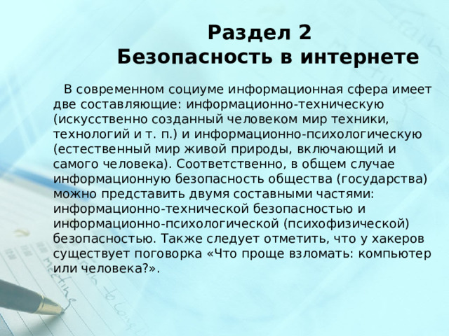  Раздел 2  Безопасность в интернете  В современном социуме информационная сфера имеет две составляющие: информационно-техническую (искусственно созданный человеком мир техники, технологий и т. п.) и информационно-психологическую (естественный мир живой природы, включающий и самого человека). Соответственно, в общем случае информационную безопасность общества (государства) можно представить двумя составными частями: информационно-технической безопасностью и информационно-психологической (психофизической) безопасностью. Также следует отметить, что у хакеров существует поговорка «Что проще взломать: компьютер или человека?». 