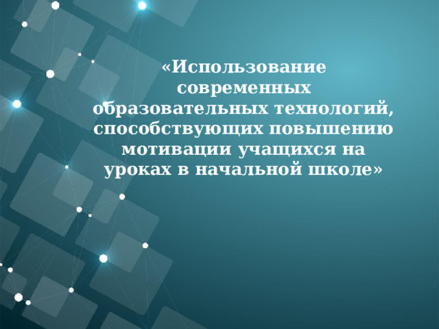   «Использование современных образовательных технологий, способствующих повышению мотивации учащихся на уроках в начальной школе»   