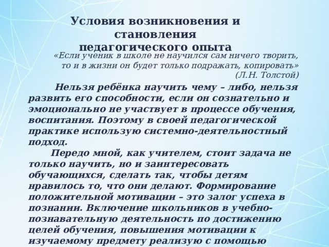 Условия возникновения и становления педагогического опыта «Если ученик в школе не научился сам ничего творить, то и в жизни он будет только подражать, копировать» (Л.Н. Толстой)  Нельзя ребёнка научить чему – либо, нельзя развить его способности, если он сознательно и эмоционально не участвует в процессе обучения, воспитания. Поэтому в своей педагогической практике использую системно-деятельностный подход.  Передо мной, как учителем, стоит задача не только научить, но и заинтересовать обучающихся, сделать так, чтобы детям нравилось то, что они делают. Формирование положительной мотивации – это залог успеха в познании. Включение школьников в учебно-познавательную деятельность по достижению целей обучения, повышения мотивации к изучаемому предмету реализую с помощью средств активизации, в качестве которых выступают, наряду с применением приемов и методов обучения, современные образовательные технологии. 