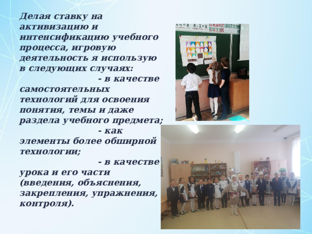 Делая ставку на активизацию и интенсификацию учебного процесса, игровую деятельность я использую в следующих случаях:  - в качестве самостоятельных технологий для освоения понятия, темы и даже раздела учебного предмета;  - как элементы более обширной технологии;  - в качестве урока и его части (введения, объяснения, закрепления, упражнения, контроля).    
