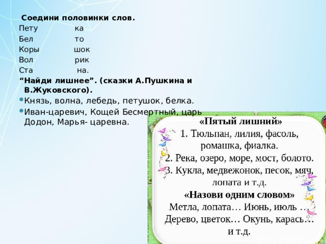   Соедини половинки слов. Пету ка Бел то Коры шок Вол рик Ста на. “ Найди лишнее”. (сказки А.Пушкина и В.Жуковского). Князь, волна, лебедь, петушок, белка. Иван-царевич, Кощей Бесмертный, царь Додон, Марья- царевна. 