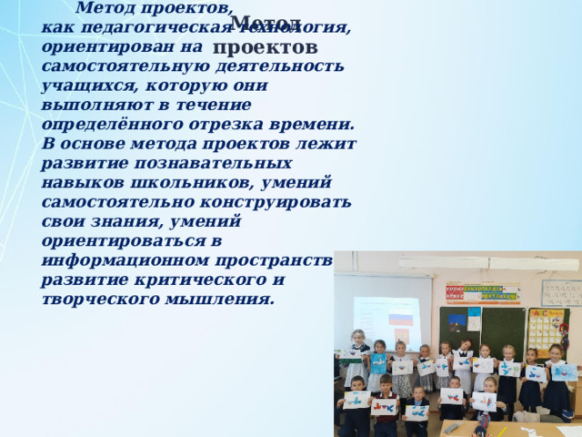 Метод проектов, как педагогическая технология, ориентирован на самостоятельную деятельность учащихся, которую они выполняют в течение определённого отрезка времени. В основе метода проектов лежит развитие познавательных навыков школьников, умений самостоятельно конструировать свои знания, умений ориентироваться в информационном пространстве, развитие критического и творческого мышления. Метод проектов 