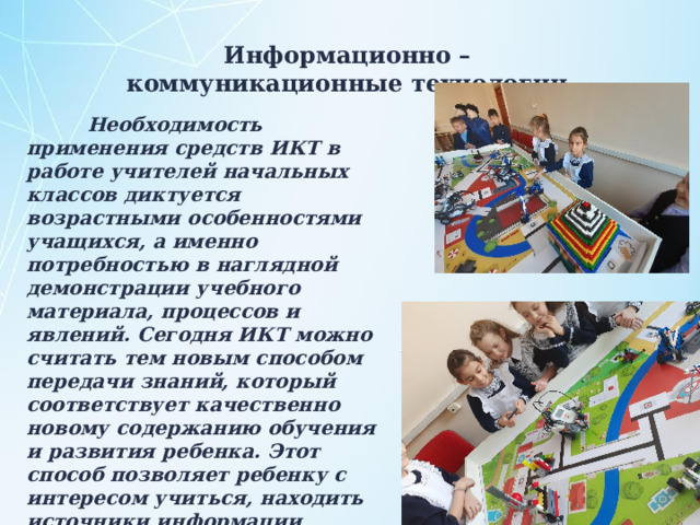 Информационно – коммуникационные технологии  Необходимость применения средств ИКТ в работе учителей начальных классов диктуется возрастными особенностями учащихся, а именно потребностью в наглядной демонстрации учебного материала, процессов и явлений. Сегодня ИКТ можно считать тем новым способом передачи знаний, который соответствует качественно новому содержанию обучения и развития ребенка. Этот способ позволяет ребенку с интересом учиться, находить источники информации, воспитывает самостоятельность и ответственность при получении новых знаний. 