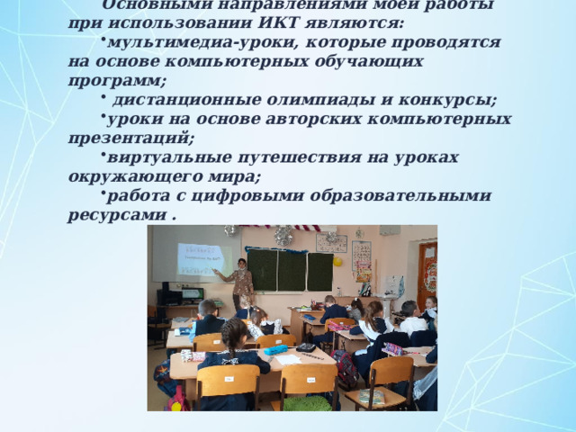 Основными направлениями моей работы при использовании ИКТ являются: мультимедиа-уроки, которые проводятся на основе компьютерных обучающих программ;  дистанционные олимпиады и конкурсы; уроки на основе авторских компьютерных презентаций; виртуальные путешествия на уроках окружающего мира; работа с цифровыми образовательными ресурсами . 