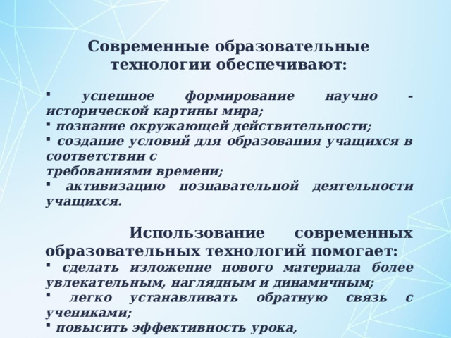 Современные образовательные технологии обеспечивают:  успешное формирование научно - исторической картины мира;  познание окружающей действительности;  создание условий для образования учащихся в соответствии с требованиями времени;  активизацию познавательной деятельности учащихся.  Использование современных образовательных технологий помогает:  сделать изложение нового материала более увлекательным, наглядным и динамичным;  легко устанавливать обратную связь с учениками;   повысить эффективность урока,  исключить монотонность в преподавании. 