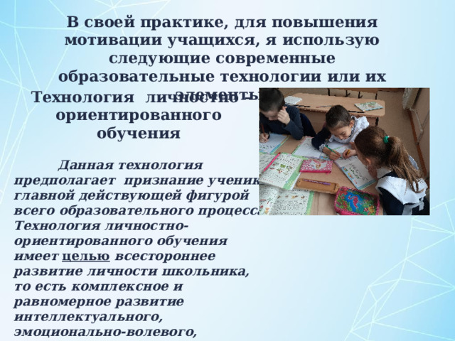 В своей практике, для повышения мотивации учащихся, я использую следующие современные образовательные технологии или их элементы: Технология  личностно – ориентированного обучения   Данная технология предполагает признание ученика главной действующей фигурой всего образовательного процесса. Технология личностно-ориентированного обучения имеет целью всестороннее развитие личности школьника, то есть комплексное и равномерное развитие интеллектуального, эмоционально-волевого, ценностно-мотивационного компонентов личности.  