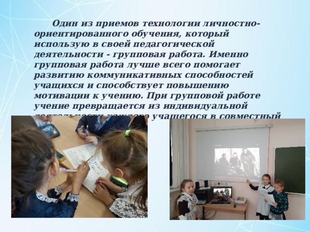  Один из приемов технологии личностно-ориентированного обучения, который использую в своей педагогической деятельности - групповая работа. Именно групповая работа лучше всего помогает развитию коммуникативных способностей учащихся и способствует повышению мотивации к учению. При групповой работе учение превращается из индивидуальной деятельности каждого учащегося в совместный труд. 