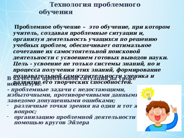 Технология проблемного обучения  Проблемное обучение – это обучение, при котором учитель, создавая проблемные ситуации и, организуя деятельность учащихся по решению учебных проблем, обеспечивает оптимальное сочетание их самостоятельной поисковой деятельности с усвоением готовых выводов науки. Цель - усвоение не только системы знаний, но и процесса получения этих знаний, формирование познавательной самостоятельности ученика и развитие его творческих способностей.   В качестве проблемной ситуации на уроке использую: - проблемные задачи с недостающими, избыточными, противоречивыми данными, с заведомо допущенными ошибками; различные точки зрения на один и тот же вопрос; организацию проблемной деятельности с помощью кругов Эйлера 