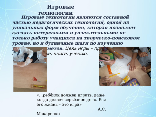 Игровые технологии  Игровые технологии являются составной частью педагогических технологий, одной из уникальных форм обучения, которая позволяет сделать интересными и увлекательными не только работу учащихся на творческо-поисковом уровне, но и будничные шаги по изучению учебных предметов. Цель игры – пробудить интерес к познанию, науке, книге, учению. «…ребёнок должен играть, даже когда делает серьёзное дело. Вся его жизнь – это игра»  А.С. Макаренко 
