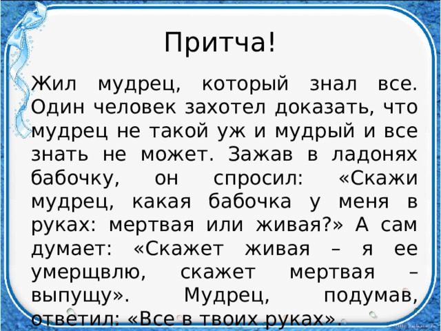 Притча! Жил мудрец, который знал все. Один человек захотел доказать, что мудрец не такой уж и мудрый и все знать не может. Зажав в ладонях бабочку, он спросил: «Скажи мудрец, какая бабочка у меня в руках: мертвая или живая?» А сам думает: «Скажет живая – я ее умерщвлю, скажет мертвая – выпущу». Мудрец, подумав, ответил: «Все в твоих руках». 