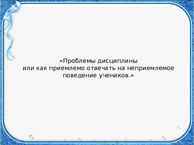 «Проблемы дисциплины  или как приемлемо отвечать на неприемлемое поведение учеников.»   