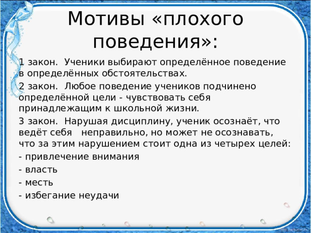 Мотивы «плохого поведения»: 1 закон. Ученики выбирают определённое поведение в определённых обстоятельствах. 2 закон. Любое поведение учеников подчинено определённой цели - чувствовать себя принадлежащим к школьной жизни. 3 закон. Нарушая дисциплину, ученик осознаёт, что ведёт себя неправильно, но может не осознавать, что за этим нарушением стоит одна из четырех целей: - привлечение внимания - власть - месть - избегание неудачи 