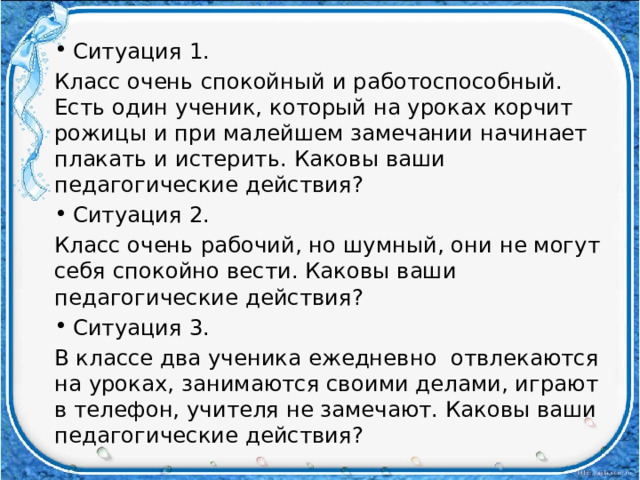 Ситуация 1. Класс очень спокойный и работоспособный. Есть один ученик, который на уроках корчит рожицы и при малейшем замечании начинает плакать и истерить. Каковы ваши педагогические действия? Ситуация 2. Класс очень рабочий, но шумный, они не могут себя спокойно вести. Каковы ваши педагогические действия? Ситуация 3. В классе два ученика ежедневно отвлекаются на уроках, занимаются своими делами, играют в телефон, учителя не замечают. Каковы ваши педагогические действия? 