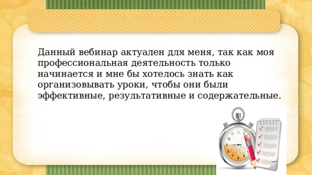 Данный вебинар актуален для меня, так как моя профессиональная деятельность только начинается и мне бы хотелось знать как организовывать уроки, чтобы они были эффективные, результативные и содержательные. 7 