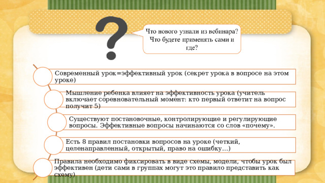 Современный урок=эффективный урок (секрет урока в вопросе на этом уроке) Мышление ребенка влияет на эффективность урока (учитель включает соревновательный момент: кто первый ответит на вопрос получит 5) Существуют постановочные, контролирующие и регулирующие вопросы. Эффективные вопросы начинаются со слов «почему». Есть 8 правил постановки вопросов на уроке (четкий, целенаправленный, открытый, право на ошибку…) Правила необходимо фиксировать в виде схемы, модели, чтобы урок был эффективен (дети сами в группах могут это правило представить как схему) 