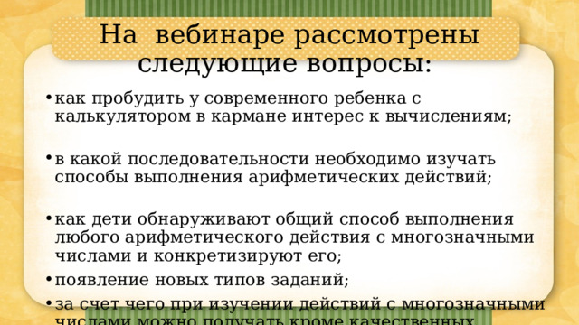 На вебинаре рассмотрены следующие вопросы: как пробудить у современного ребенка с калькулятором в кармане интерес к вычислениям; в какой последовательности необходимо изучать способы выполнения арифметических действий; как дети обнаруживают общий способ выполнения любого арифметического действия с многозначными числами и конкретизируют его; появление новых типов заданий; за счет чего при изучении действий с многозначными числами можно получать кроме качественных предметных результатов УУД и личностные изменения. 