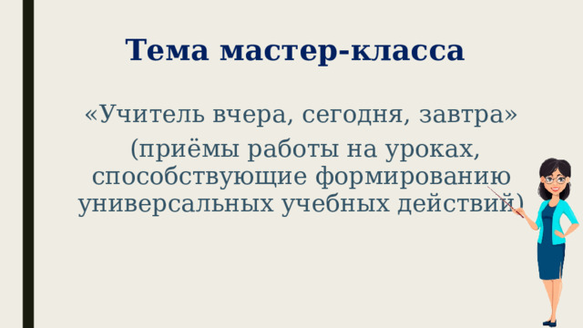 Тема мастер-класса «Учитель вчера, сегодня, завтра»  (приёмы работы на уроках, способствующие формированию универсальных учебных действий) 
