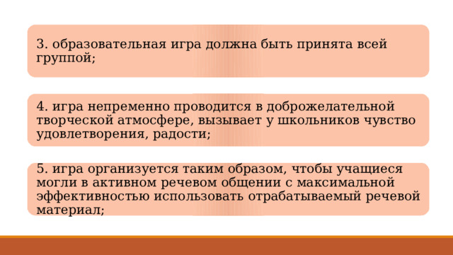 3. образовательная игра должна быть принята всей группой; 4. игра непременно проводится в доброжелательной творческой атмосфере, вызывает у школьников чувство удовлетворения, радости; 5. игра организуется таким образом, чтобы учащиеся могли в активном речевом общении с максимальной эффективностью использовать отрабатываемый речевой материал; 