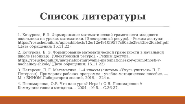 Список литературы 1. Кочурова, Е.Э. Формирование математической грамотности младшего школьника на уроках математики. [Электронный ресурс]. - Режим доступа: https://rosuchebnik.ru/upload/iblock/12e/12e4910f9577c60ade29a43be2fdafef.pdf (Дата обращения: 15.11.22) 2. Кочурова, Е. Э. Формирование математической грамотности в начальной школе (вебинар). [Электронный ресурс]. - Режим доступа: https://rosuchebnik.ru/material/formirovanie-matematicheskoy-gramotnosti-v-nachalnoy-shkole/ (Дата обращения: 15.11.22) 3. Петерсон, Л. Г. Математика. 1–4 классы (система «Учусь учиться» Л. Г. Петерсон). Примерная рабочая программа : учебно-методическое пособие. — М. : БИНОМ.Лаборатория знаний, 2019.—224 с. 4. Пономаренко, О.В. Что наш урок? Игра! / О.В. Пономаренко // Коммуникативная методика. – 2004. - № 5. – С.36-37. 