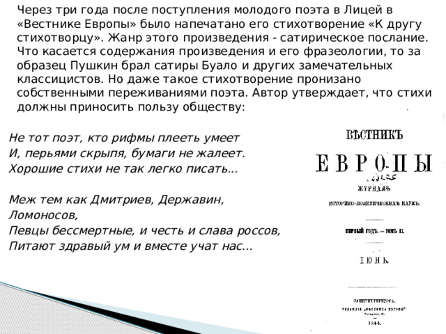   Через три года после поступления молодого поэта в Лицей в «Вестнике Европы» было напечатано его стихотворение «К другу стихотворцу». Жанр этого произведения - сатирическое послание. Что касается содержания произведения и его фразеологии, то за образец Пушкин брал сатиры Буало и других замечательных классицистов. Но даже такое стихотворение пронизано собственными переживаниями поэта. Автор утверждает, что стихи должны приносить пользу обществу:   Не тот поэт, кто рифмы плееть умеет  И, перьями скрыпя, бумаги не жалеет. Хорошие стихи не так легко писать...   Меж тем как Дмитриев, Державин, Ломоносов,  Певцы бессмертные, и честь и слава россов,  Питают здравый ум и вместе учат нас... 