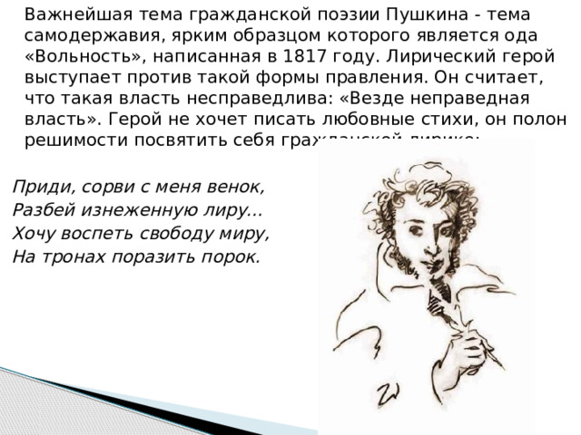   Важнейшая тема гражданской поэзии Пушкина - тема самодержавия, ярким образцом которого является ода «Вольность», написанная в 1817 году. Лирический герой выступает против такой формы правления. Он считает, что такая власть несправедлива: «Везде неправедная власть». Герой не хочет писать любовные стихи, он полон решимости посвятить себя гражданской лирике:   Приди, сорви с меня венок, Разбей изнеженную лиру...  Хочу воспеть свободу миру, На тронах поразить порок. 