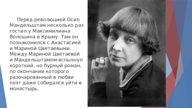  Перед революцией Осип Мандельштам несколько раз гостил у Максимилиана Волошина в Крыму. Там он познакомился с Анастасией и Мариной Цветаевыми. Между Мариной Цветаевой и Мандельштамом вспыхнул короткий, но бурный роман, по окончании которого разочарованный в любви поэт даже собирался уйти в монастырь. 