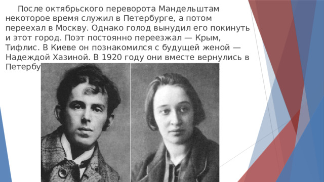  После октябрьского переворота Мандельштам некоторое время служил в Петербурге, а потом переехал в Москву. Однако голод вынудил его покинуть и этот город. Поэт постоянно переезжал — Крым, Тифлис. В Киеве он познакомился с будущей женой — Надеждой Хазиной. В 1920 году они вместе вернулись в Петербург, а спустя еще два года — поженились . 