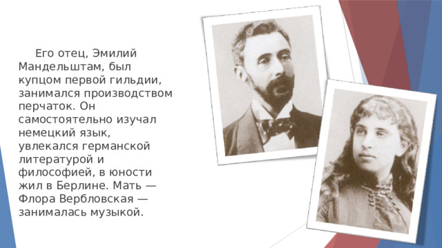  Его отец, Эмилий Мандельштам, был купцом первой гильдии, занимался производством перчаток. Он самостоятельно изучал немецкий язык, увлекался германской литературой и философией, в юности жил в Берлине. Мать — Флора Вербловская — занималась музыкой. 